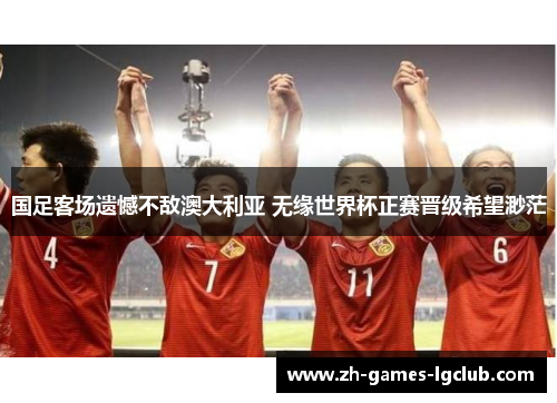 国足客场遗憾不敌澳大利亚 无缘世界杯正赛晋级希望渺茫