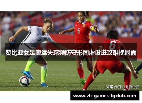 赞比亚女足奥运失球频防守形同虚设进攻难挽局面 赞比亚女足奥运失球频防守形同虚设进攻难挽局面
